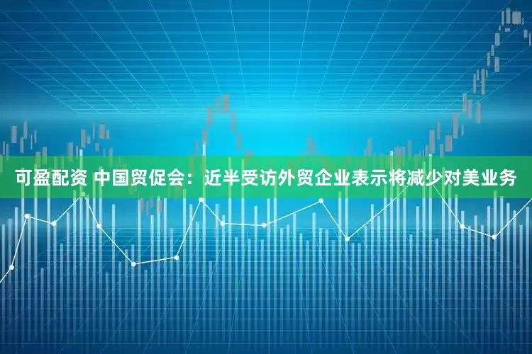 可盈配资 中国贸促会：近半受访外贸企业表示将减少对美业务