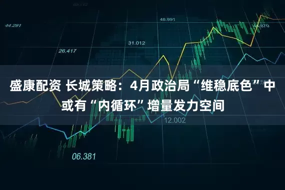 盛康配资 长城策略：4月政治局“维稳底色”中或有“内循环”增量发力空间