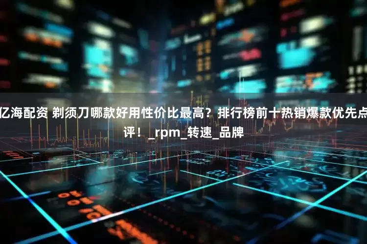亿海配资 剃须刀哪款好用性价比最高？排行榜前十热销爆款优先点评！_rpm_转速_品牌