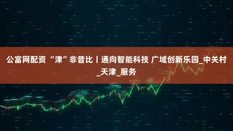 公富网配资 “津”非昔比丨通向智能科技 广域创新乐园_中关村_天津_服务