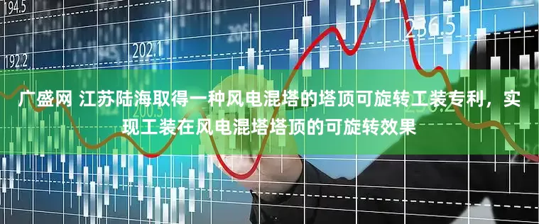 广盛网 江苏陆海取得一种风电混塔的塔顶可旋转工装专利，实现工装在风电混塔塔顶的可旋转效果