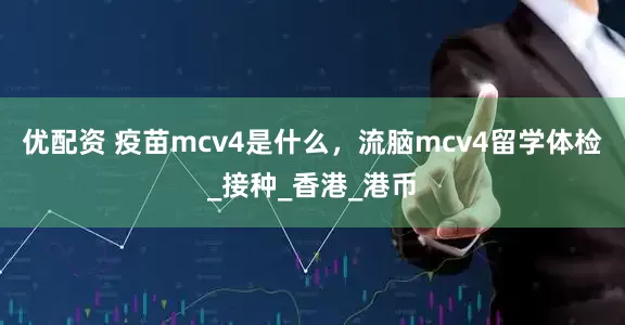 优配资 疫苗mcv4是什么，流脑mcv4留学体检_接种_香港_港币