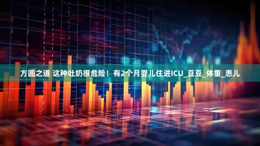 方圆之道 这种吐奶很危险！有2个月婴儿住进ICU_豆豆_体重_患儿