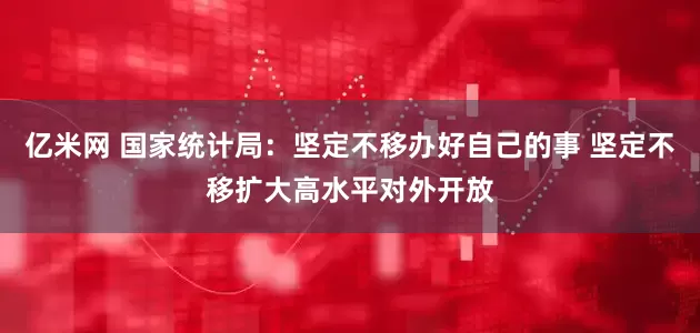 亿米网 国家统计局：坚定不移办好自己的事 坚定不移扩大高水平对外开放