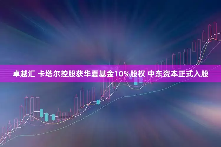 卓越汇 卡塔尔控股获华夏基金10%股权 中东资本正式入股