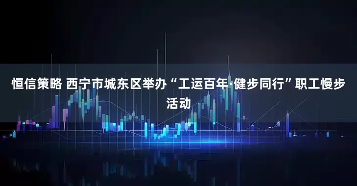 恒信策略 西宁市城东区举办“工运百年·健步同行”职工慢步活动