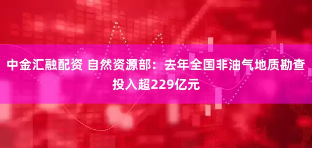 中金汇融配资 自然资源部：去年全国非油气地质勘查投入超229亿元