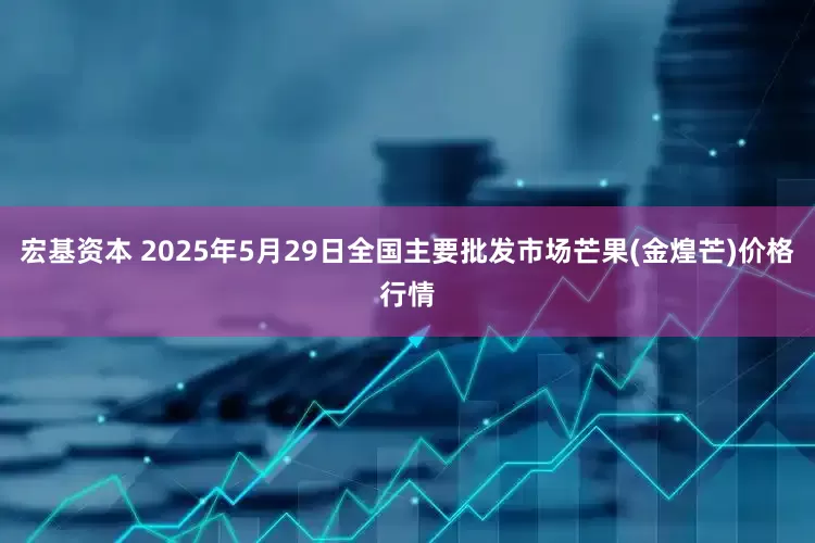 宏基资本 2025年5月29日全国主要批发市场芒果(金煌芒)价格行情