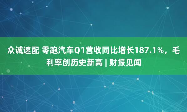 众诚速配 零跑汽车Q1营收同比增长187.1%，毛利率创历史新高 | 财报见闻
