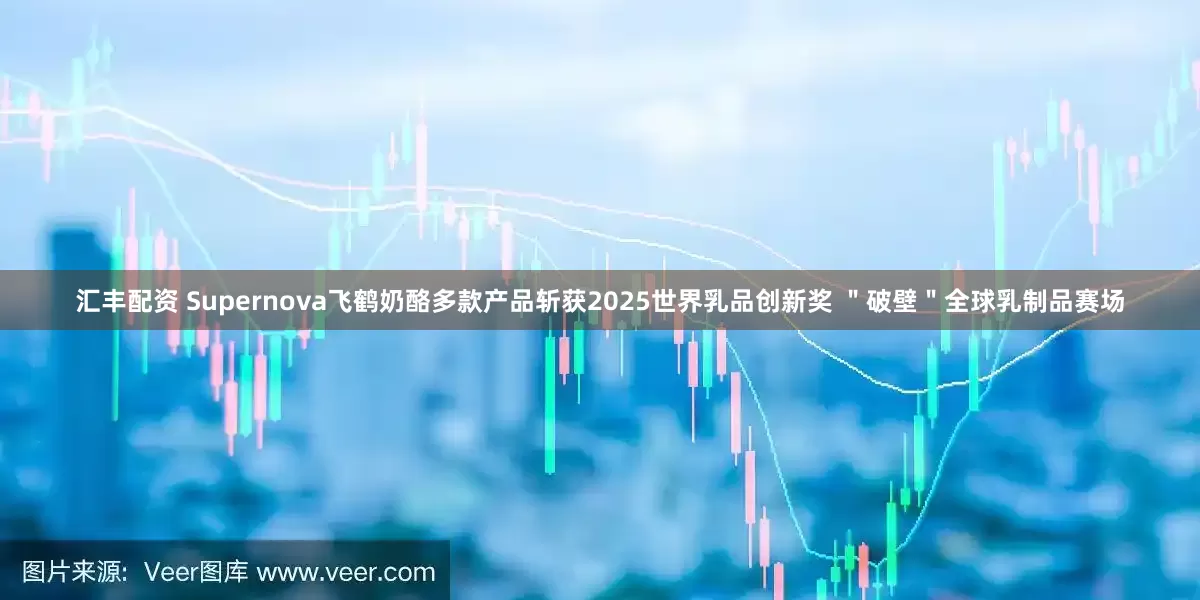 汇丰配资 Supernova飞鹤奶酪多款产品斩获2025世界乳品创新奖 ＂破壁＂全球乳制品赛场
