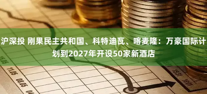 沪深投 刚果民主共和国、科特迪瓦、喀麦隆：万豪国际计划到2027年开设50家新酒店