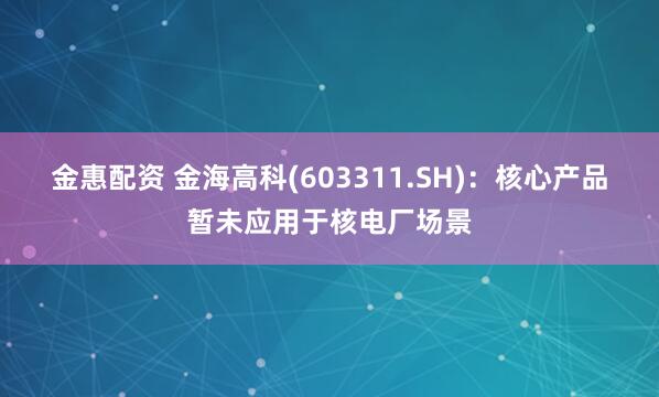 金惠配资 金海高科(603311.SH)：核心产品暂未应用于核电厂场景