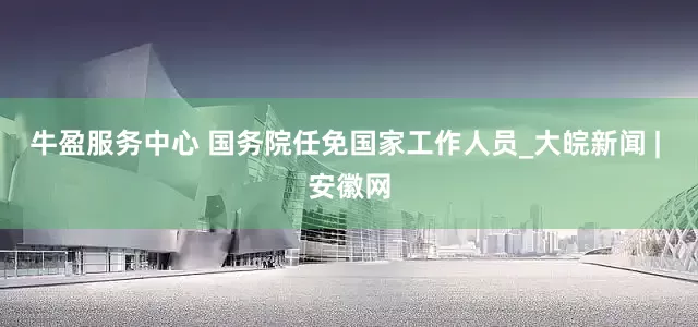 牛盈服务中心 国务院任免国家工作人员_大皖新闻 | 安徽网