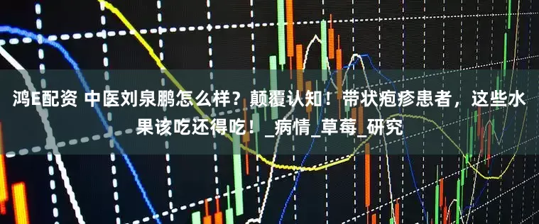 鸿E配资 中医刘泉鹏怎么样？颠覆认知！带状疱疹患者，这些水果该吃还得吃！_病情_草莓_研究