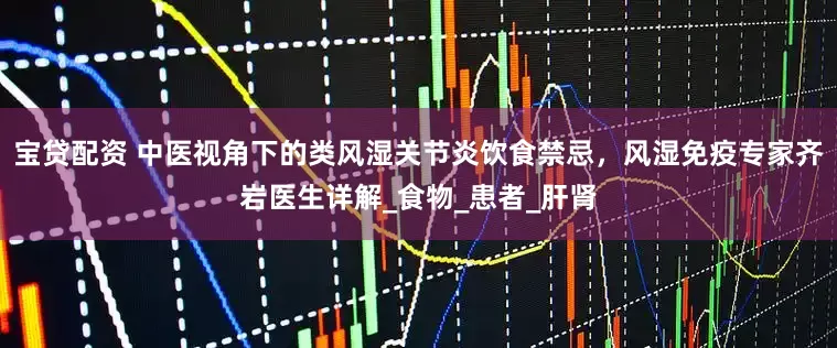 宝贷配资 中医视角下的类风湿关节炎饮食禁忌，风湿免疫专家齐岩医生详解_食物_患者_肝肾