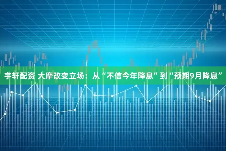 宇轩配资 大摩改变立场：从“不信今年降息”到“预期9月降息”
