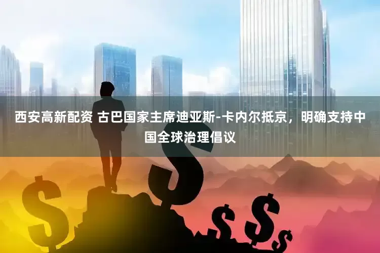 西安高新配资 古巴国家主席迪亚斯-卡内尔抵京，明确支持中国全球治理倡议