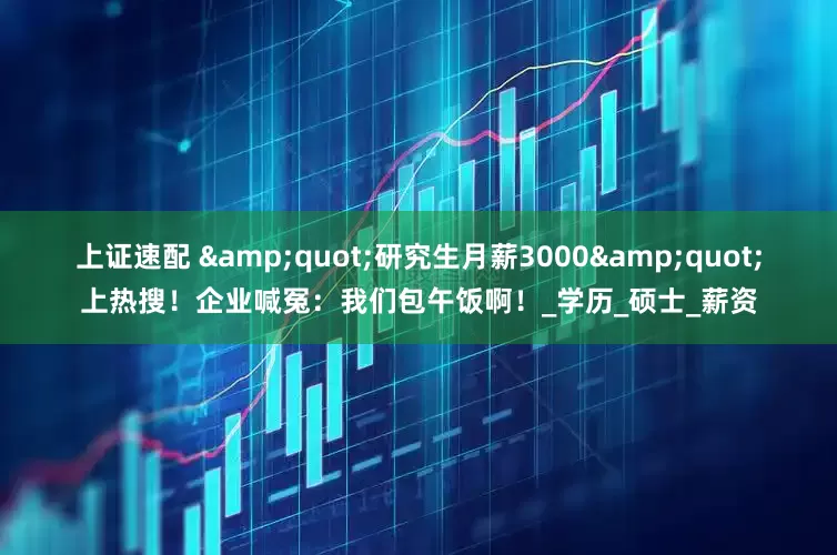 上证速配 &quot;研究生月薪3000&quot;上热搜！企业喊冤：我们包午饭啊！_学历_硕士_薪资