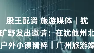 股王配资 旅游媒体｜犹他州北部的旷野发出邀请：在犹他州北部，探索户外小镇精粹｜广州旅游媒体 美国犹他州旅游局_旅行_City_希伯