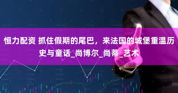 恒力配资 抓住假期的尾巴，来法国的城堡重温历史与童话_尚博尔_尚蒂_艺术