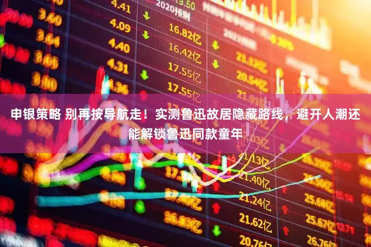 申银策略 别再按导航走！实测鲁迅故居隐藏路线，避开人潮还能解锁鲁迅同款童年
