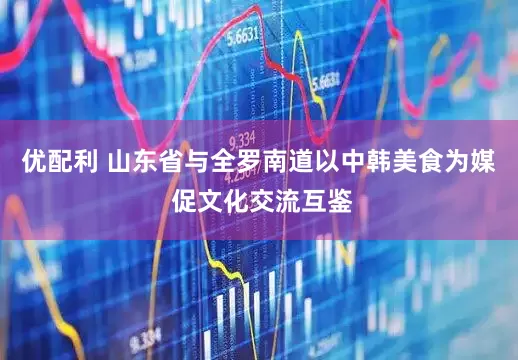 优配利 山东省与全罗南道以中韩美食为媒 促文化交流互鉴