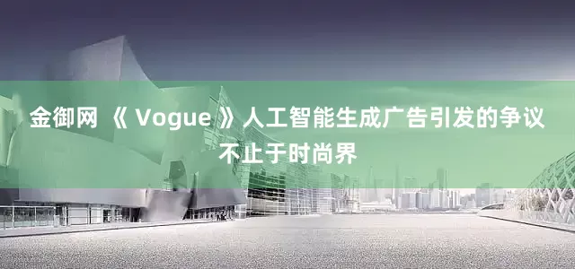 金御网 《 Vogue 》人工智能生成广告引发的争议不止于时尚界