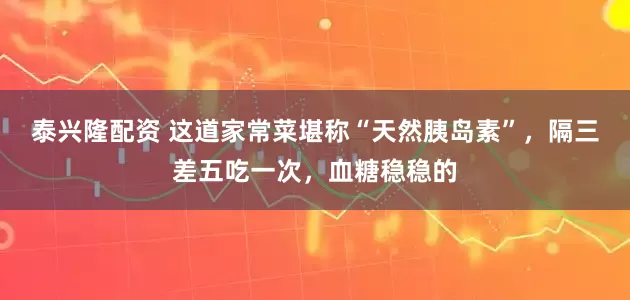 泰兴隆配资 这道家常菜堪称“天然胰岛素”，隔三差五吃一次，血糖稳稳的