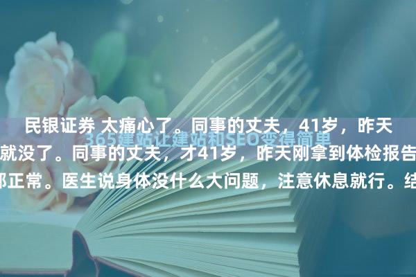 民银证券 太痛心了。同事的丈夫，41岁，昨天体检一切正常，今天人就没了。同事的丈夫，才41岁，昨天刚拿到体检报告，心电图、心肌酶全都正常。医生说身体没什么大问题，注意休息就行。结果今天早上，心源性猝死，没有抢救过来。孩子才10岁，父母身体都不好，全家就靠他一个人挣钱养家。他走了，这个家怎...